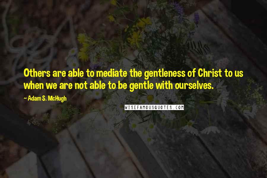 Adam S. McHugh Quotes: Others are able to mediate the gentleness of Christ to us when we are not able to be gentle with ourselves.