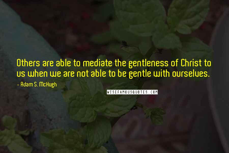 Adam S. McHugh Quotes: Others are able to mediate the gentleness of Christ to us when we are not able to be gentle with ourselves.