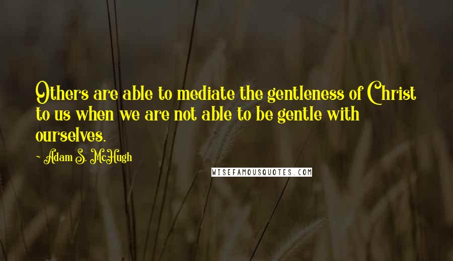 Adam S. McHugh Quotes: Others are able to mediate the gentleness of Christ to us when we are not able to be gentle with ourselves.