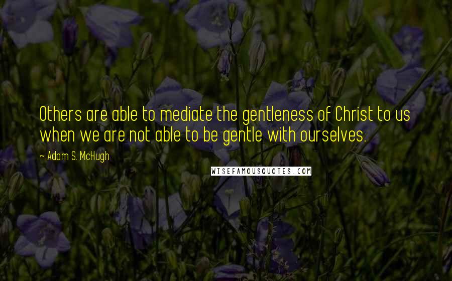 Adam S. McHugh Quotes: Others are able to mediate the gentleness of Christ to us when we are not able to be gentle with ourselves.