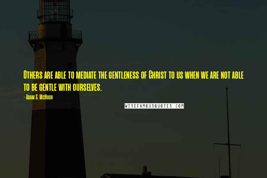 Adam S. McHugh Quotes: Others are able to mediate the gentleness of Christ to us when we are not able to be gentle with ourselves.