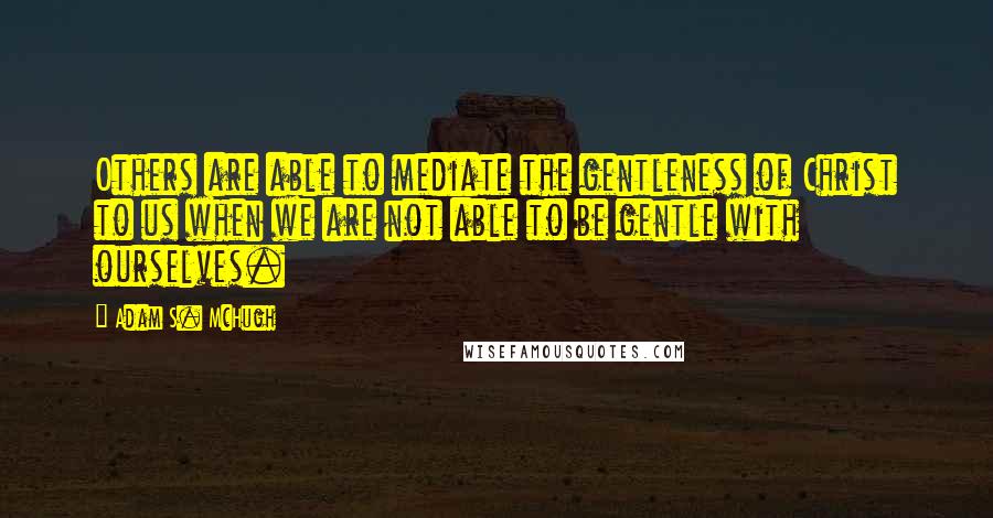 Adam S. McHugh Quotes: Others are able to mediate the gentleness of Christ to us when we are not able to be gentle with ourselves.