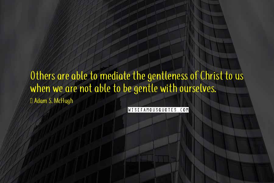 Adam S. McHugh Quotes: Others are able to mediate the gentleness of Christ to us when we are not able to be gentle with ourselves.