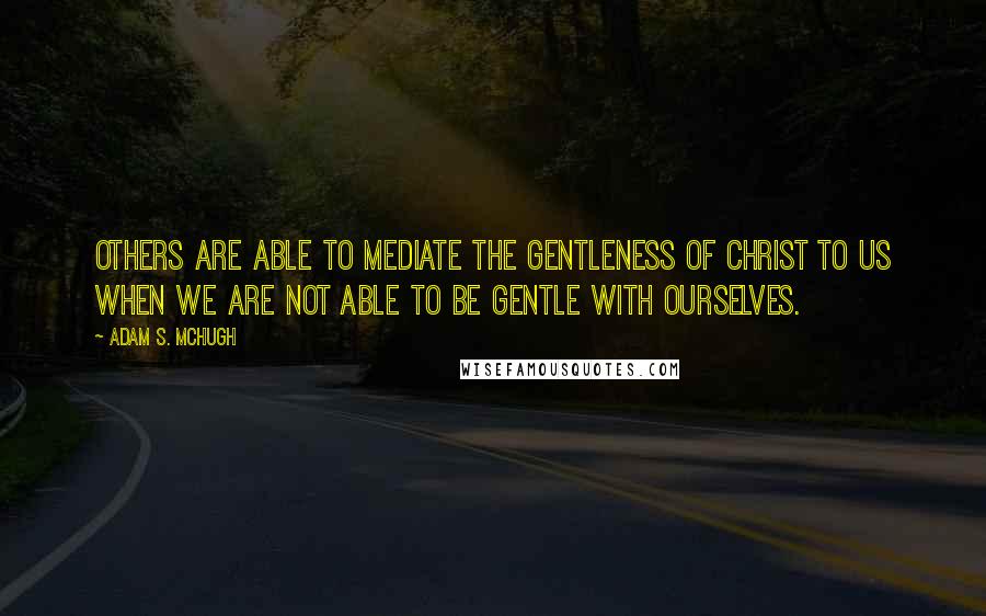 Adam S. McHugh Quotes: Others are able to mediate the gentleness of Christ to us when we are not able to be gentle with ourselves.