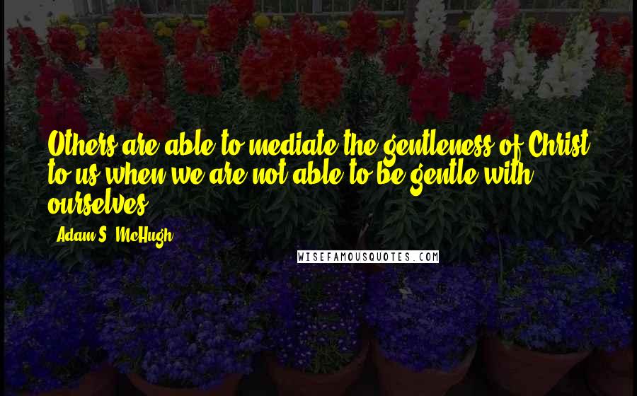 Adam S. McHugh Quotes: Others are able to mediate the gentleness of Christ to us when we are not able to be gentle with ourselves.