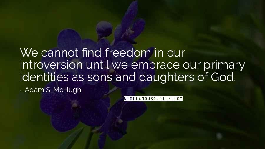 Adam S. McHugh Quotes: We cannot find freedom in our introversion until we embrace our primary identities as sons and daughters of God.