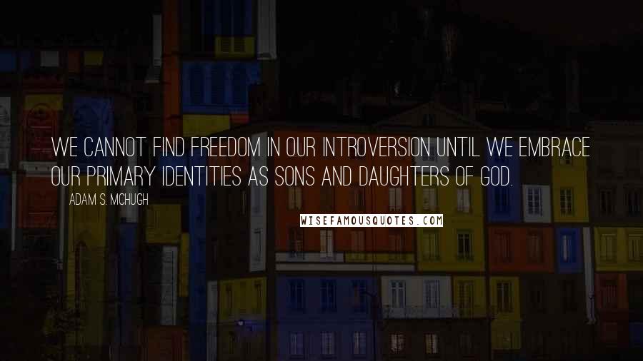 Adam S. McHugh Quotes: We cannot find freedom in our introversion until we embrace our primary identities as sons and daughters of God.