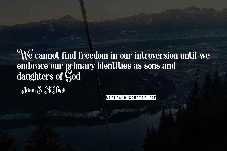 Adam S. McHugh Quotes: We cannot find freedom in our introversion until we embrace our primary identities as sons and daughters of God.