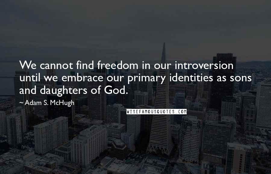 Adam S. McHugh Quotes: We cannot find freedom in our introversion until we embrace our primary identities as sons and daughters of God.