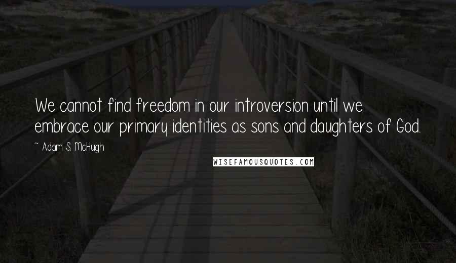 Adam S. McHugh Quotes: We cannot find freedom in our introversion until we embrace our primary identities as sons and daughters of God.