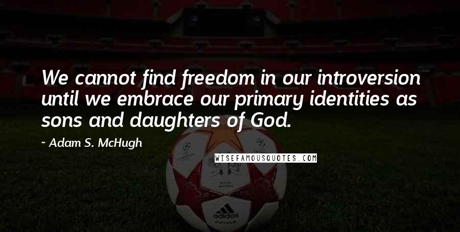 Adam S. McHugh Quotes: We cannot find freedom in our introversion until we embrace our primary identities as sons and daughters of God.