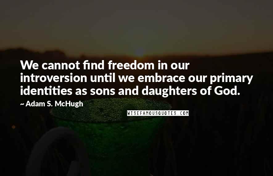 Adam S. McHugh Quotes: We cannot find freedom in our introversion until we embrace our primary identities as sons and daughters of God.