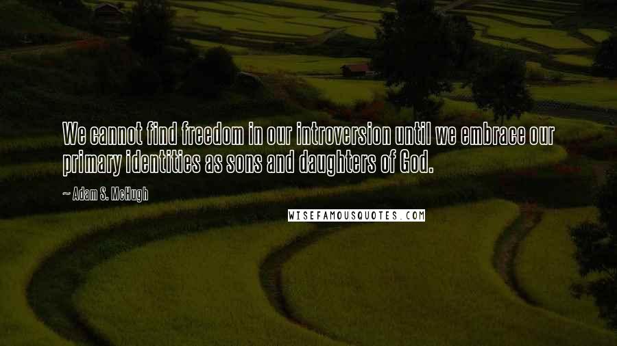 Adam S. McHugh Quotes: We cannot find freedom in our introversion until we embrace our primary identities as sons and daughters of God.