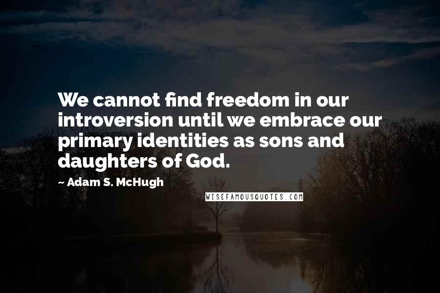 Adam S. McHugh Quotes: We cannot find freedom in our introversion until we embrace our primary identities as sons and daughters of God.