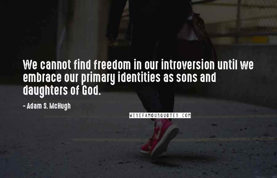 Adam S. McHugh Quotes: We cannot find freedom in our introversion until we embrace our primary identities as sons and daughters of God.
