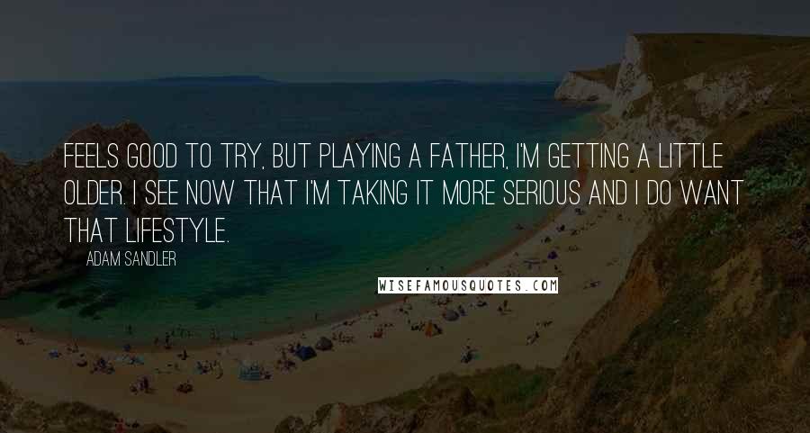 Adam Sandler Quotes: Feels good to try, but playing a father, I'm getting a little older. I see now that I'm taking it more serious and I do want that lifestyle.