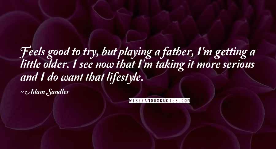 Adam Sandler Quotes: Feels good to try, but playing a father, I'm getting a little older. I see now that I'm taking it more serious and I do want that lifestyle.