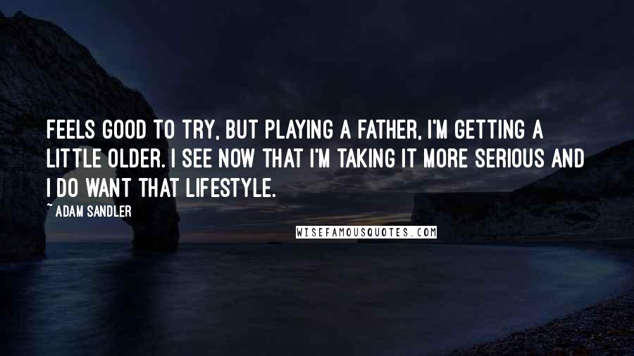 Adam Sandler Quotes: Feels good to try, but playing a father, I'm getting a little older. I see now that I'm taking it more serious and I do want that lifestyle.