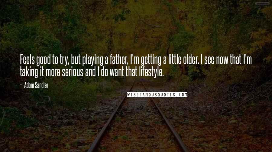 Adam Sandler Quotes: Feels good to try, but playing a father, I'm getting a little older. I see now that I'm taking it more serious and I do want that lifestyle.