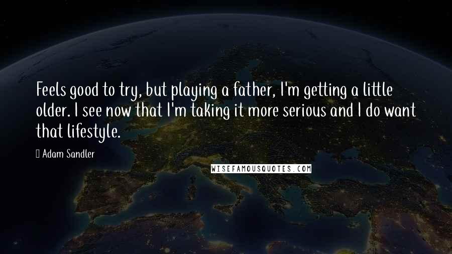 Adam Sandler Quotes: Feels good to try, but playing a father, I'm getting a little older. I see now that I'm taking it more serious and I do want that lifestyle.