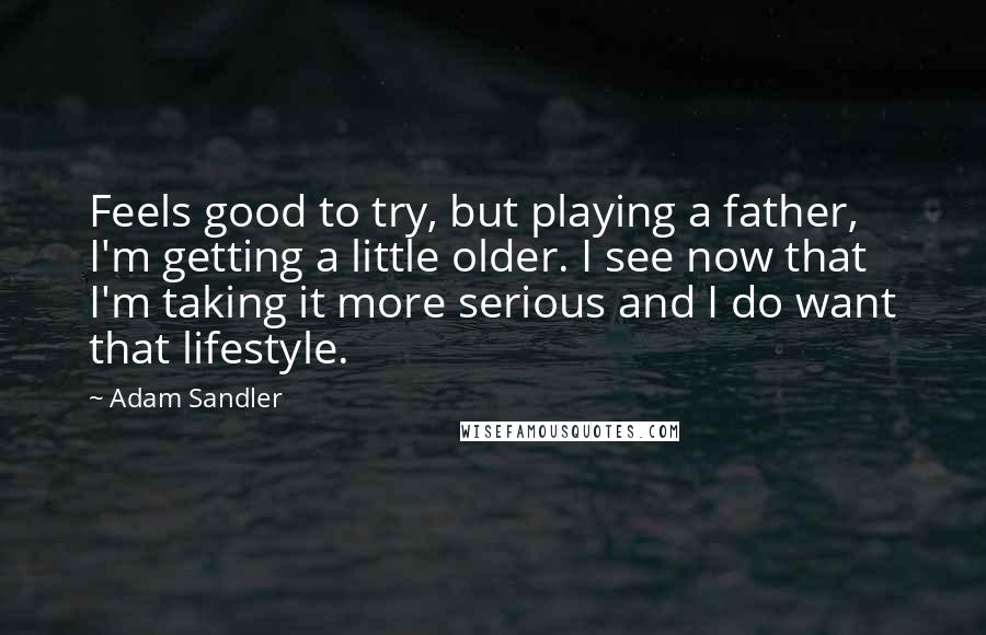 Adam Sandler Quotes: Feels good to try, but playing a father, I'm getting a little older. I see now that I'm taking it more serious and I do want that lifestyle.