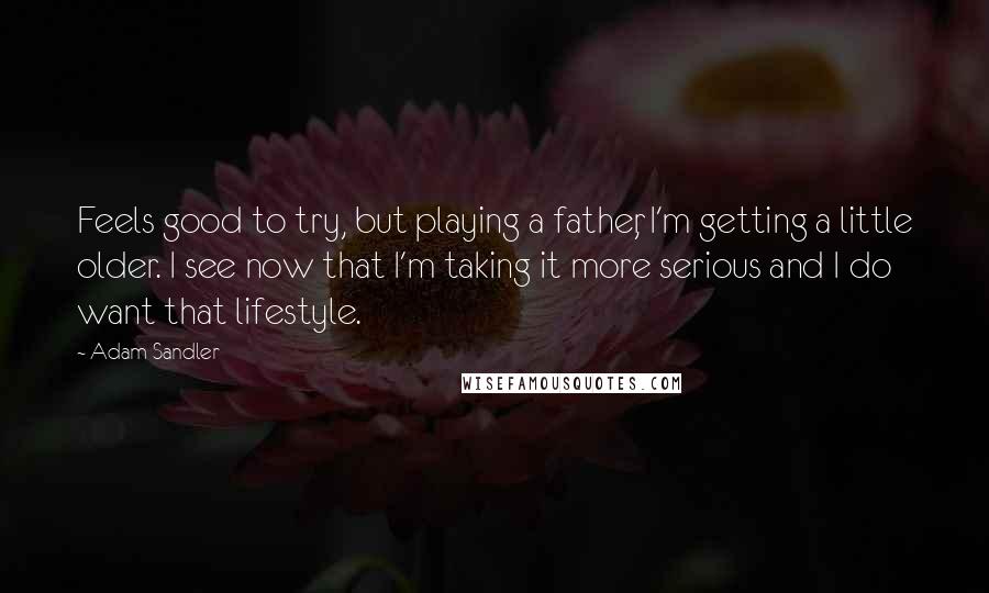 Adam Sandler Quotes: Feels good to try, but playing a father, I'm getting a little older. I see now that I'm taking it more serious and I do want that lifestyle.