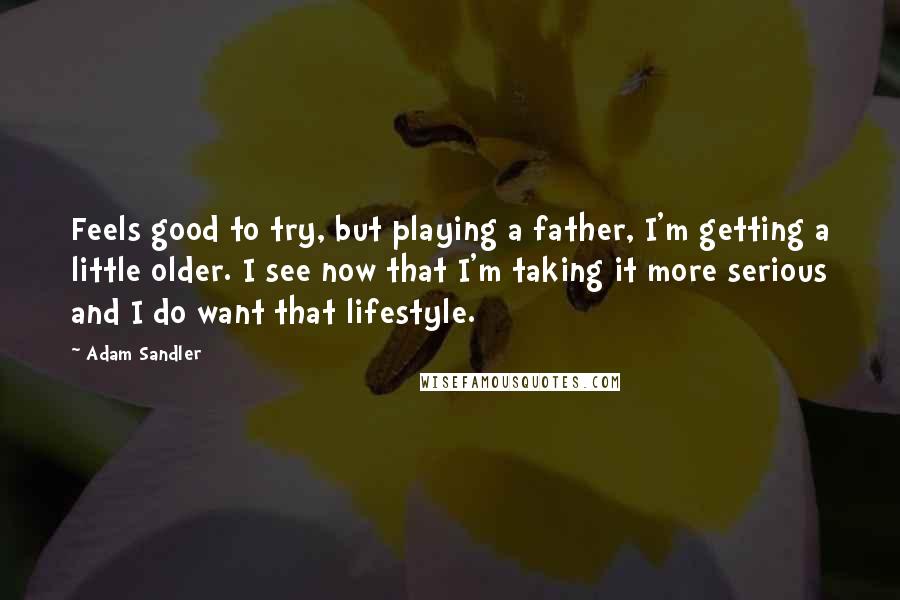 Adam Sandler Quotes: Feels good to try, but playing a father, I'm getting a little older. I see now that I'm taking it more serious and I do want that lifestyle.