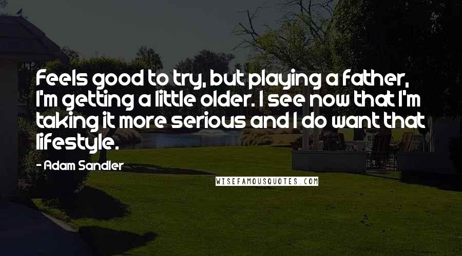 Adam Sandler Quotes: Feels good to try, but playing a father, I'm getting a little older. I see now that I'm taking it more serious and I do want that lifestyle.