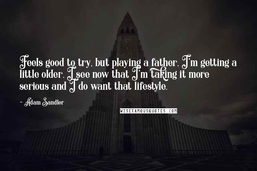 Adam Sandler Quotes: Feels good to try, but playing a father, I'm getting a little older. I see now that I'm taking it more serious and I do want that lifestyle.