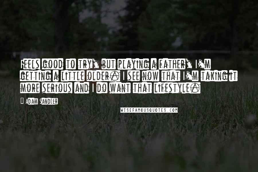 Adam Sandler Quotes: Feels good to try, but playing a father, I'm getting a little older. I see now that I'm taking it more serious and I do want that lifestyle.