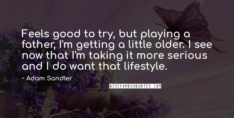 Adam Sandler Quotes: Feels good to try, but playing a father, I'm getting a little older. I see now that I'm taking it more serious and I do want that lifestyle.