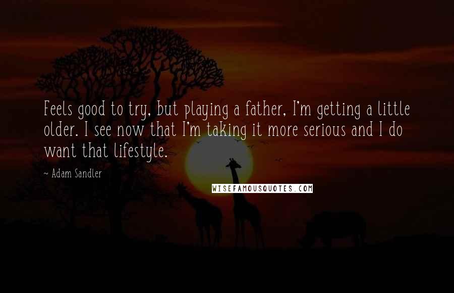 Adam Sandler Quotes: Feels good to try, but playing a father, I'm getting a little older. I see now that I'm taking it more serious and I do want that lifestyle.