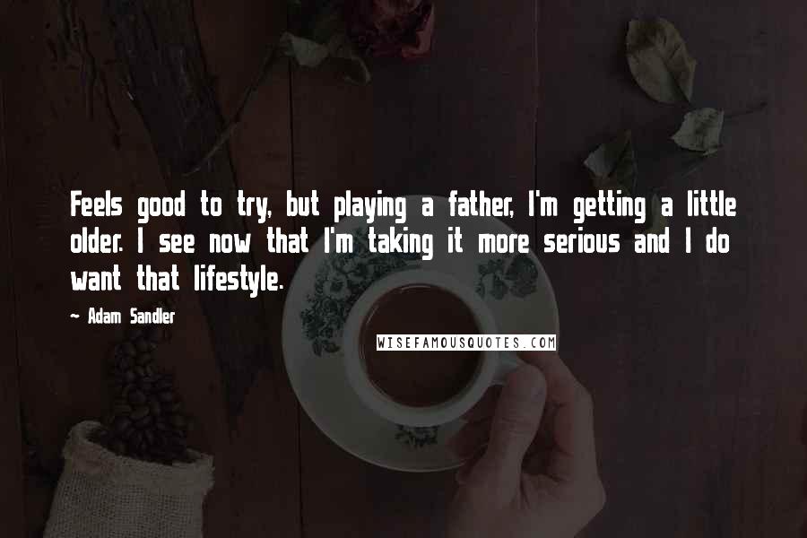 Adam Sandler Quotes: Feels good to try, but playing a father, I'm getting a little older. I see now that I'm taking it more serious and I do want that lifestyle.