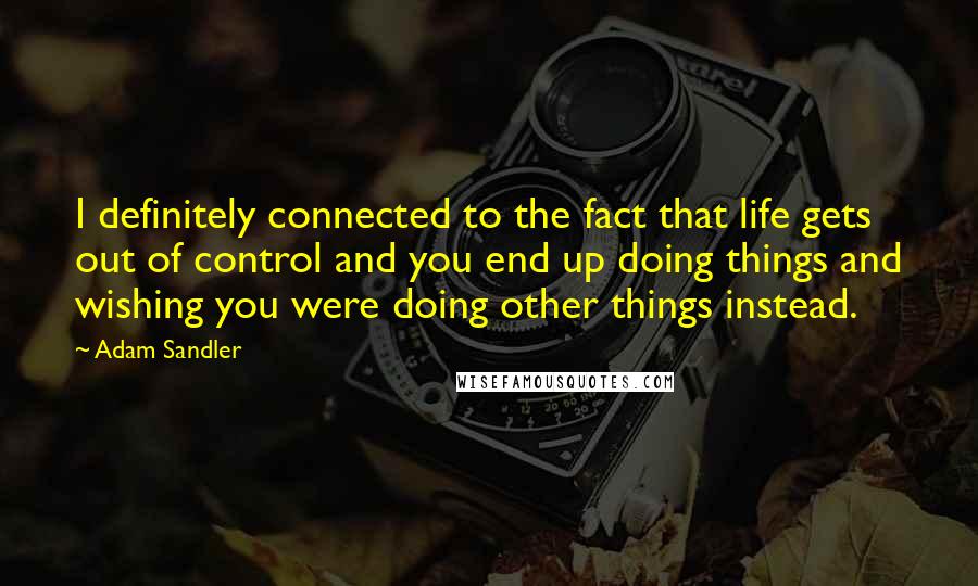 Adam Sandler Quotes: I definitely connected to the fact that life gets out of control and you end up doing things and wishing you were doing other things instead.