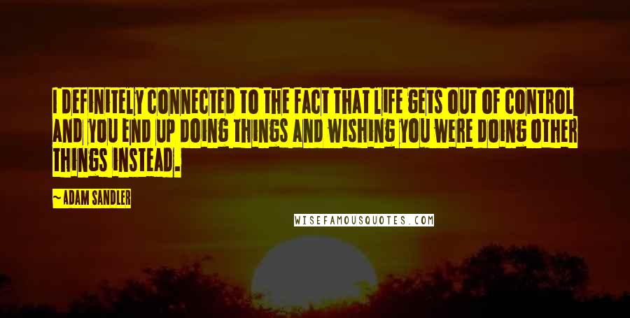 Adam Sandler Quotes: I definitely connected to the fact that life gets out of control and you end up doing things and wishing you were doing other things instead.