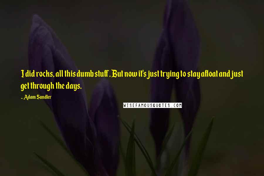 Adam Sandler Quotes: I did rocks, all this dumb stuff. But now it's just trying to stay afloat and just get through the days.