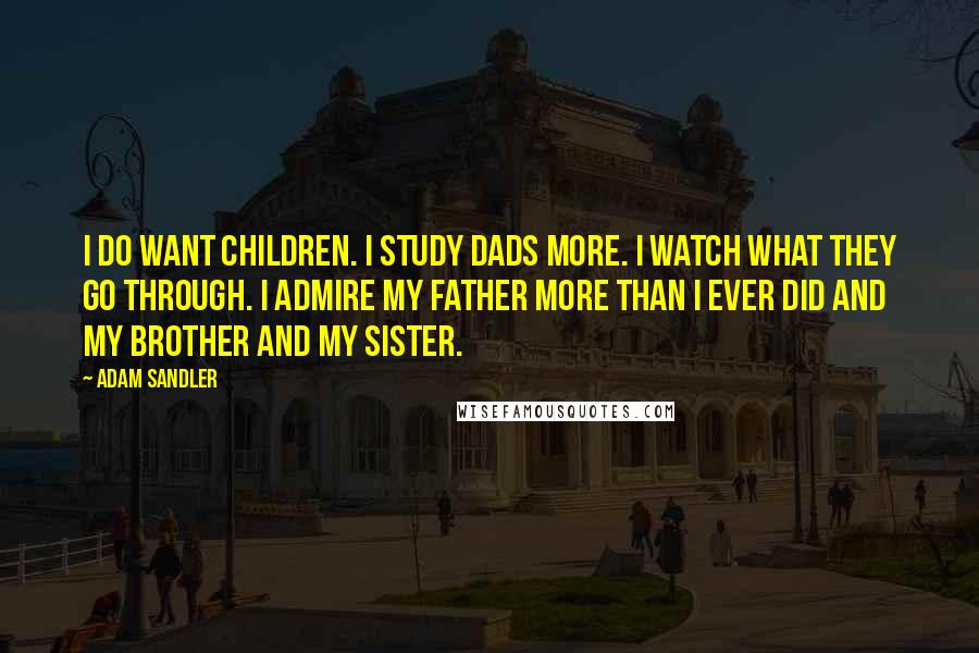 Adam Sandler Quotes: I do want children. I study dads more. I watch what they go through. I admire my father more than I ever did and my brother and my sister.