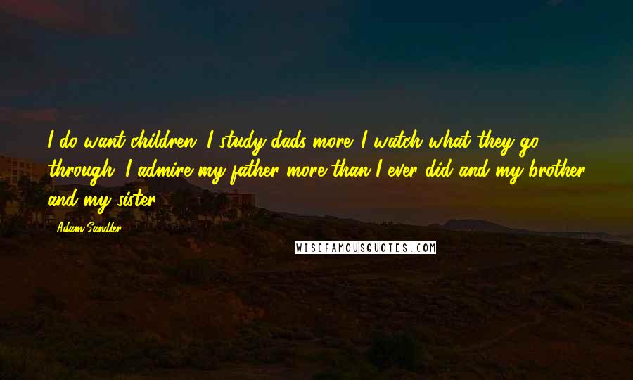 Adam Sandler Quotes: I do want children. I study dads more. I watch what they go through. I admire my father more than I ever did and my brother and my sister.