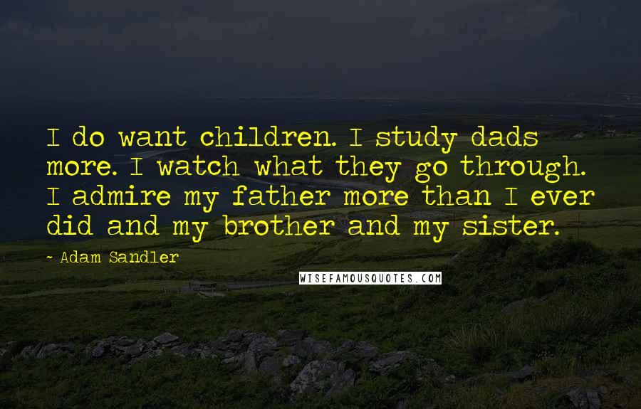 Adam Sandler Quotes: I do want children. I study dads more. I watch what they go through. I admire my father more than I ever did and my brother and my sister.