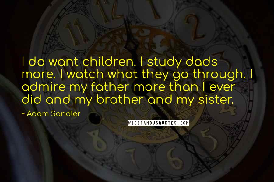 Adam Sandler Quotes: I do want children. I study dads more. I watch what they go through. I admire my father more than I ever did and my brother and my sister.