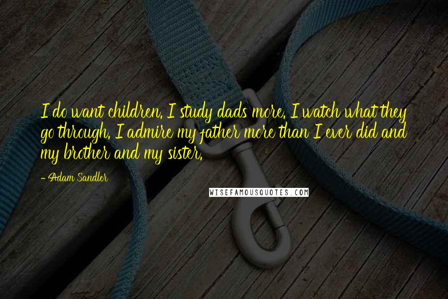 Adam Sandler Quotes: I do want children. I study dads more. I watch what they go through. I admire my father more than I ever did and my brother and my sister.