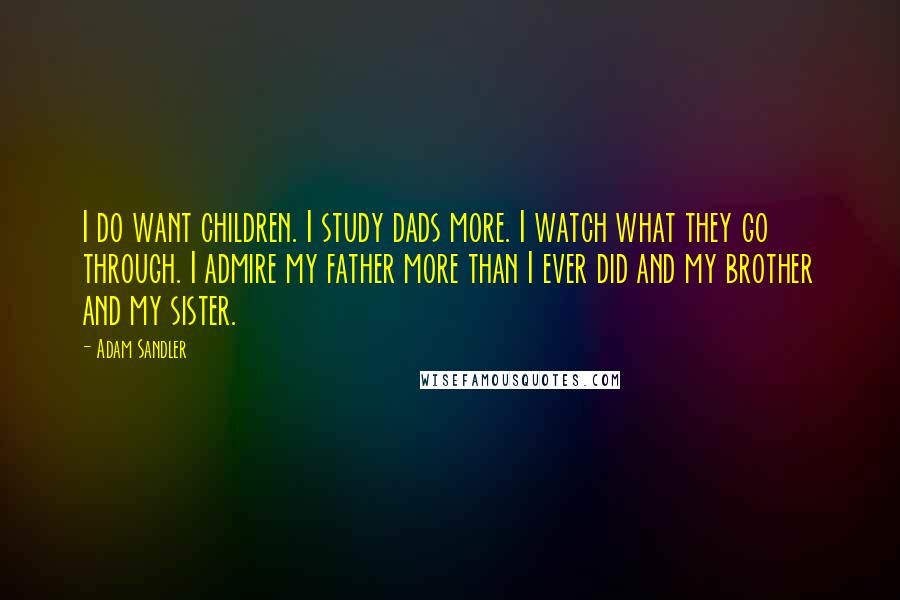 Adam Sandler Quotes: I do want children. I study dads more. I watch what they go through. I admire my father more than I ever did and my brother and my sister.