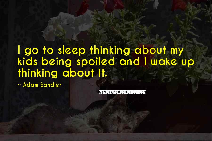 Adam Sandler Quotes: I go to sleep thinking about my kids being spoiled and I wake up thinking about it.
