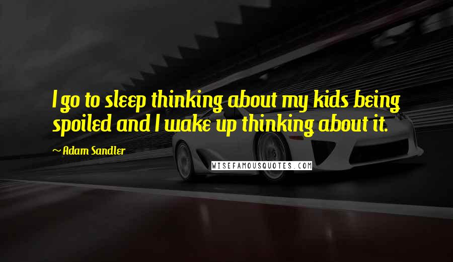 Adam Sandler Quotes: I go to sleep thinking about my kids being spoiled and I wake up thinking about it.