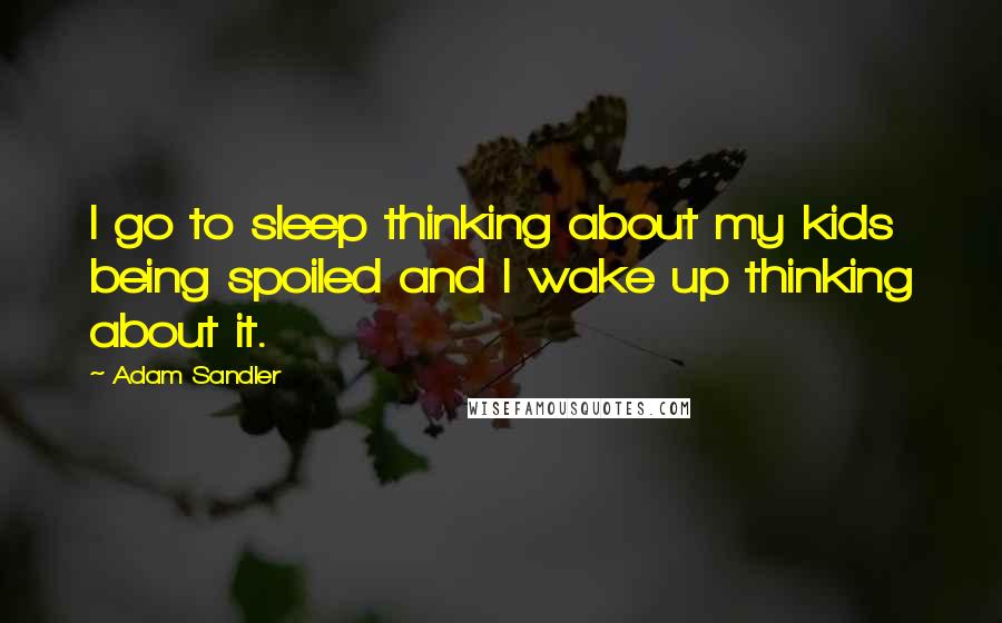 Adam Sandler Quotes: I go to sleep thinking about my kids being spoiled and I wake up thinking about it.