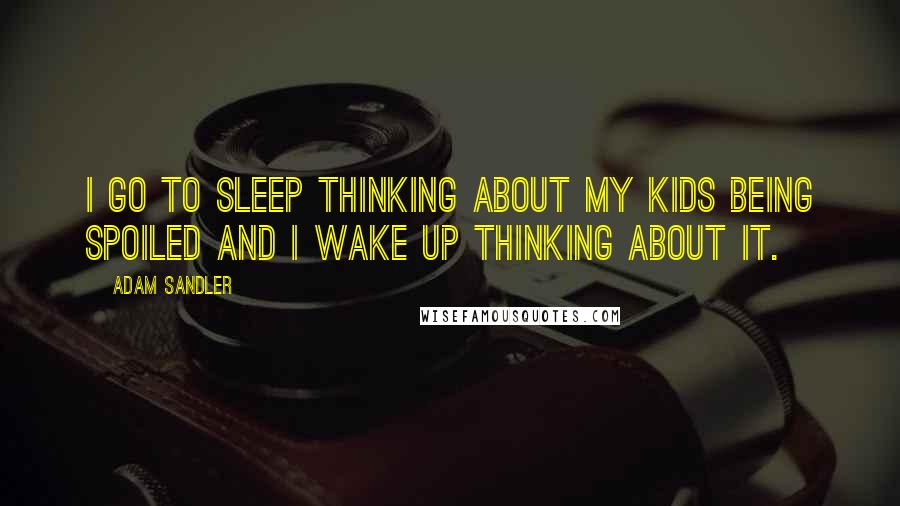 Adam Sandler Quotes: I go to sleep thinking about my kids being spoiled and I wake up thinking about it.