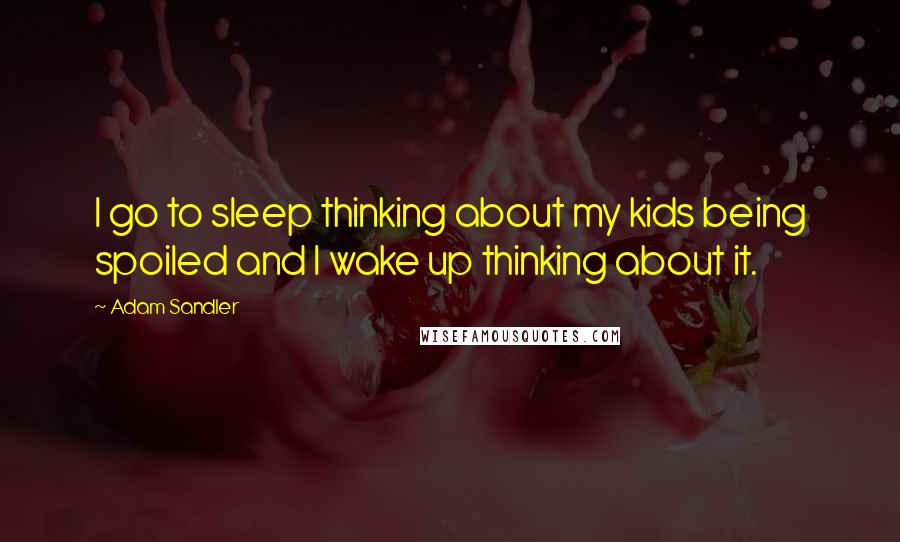 Adam Sandler Quotes: I go to sleep thinking about my kids being spoiled and I wake up thinking about it.