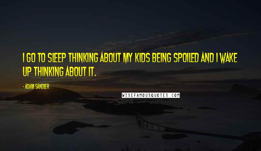 Adam Sandler Quotes: I go to sleep thinking about my kids being spoiled and I wake up thinking about it.