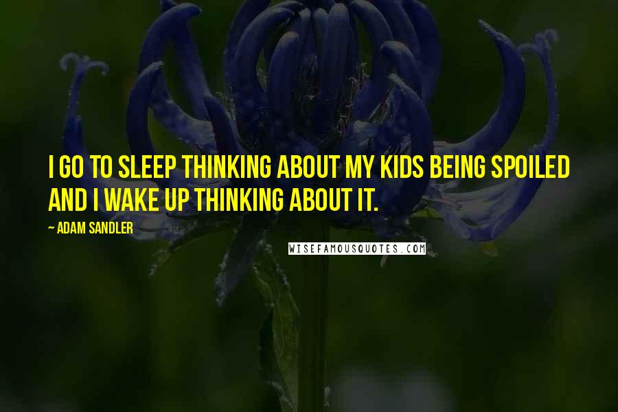 Adam Sandler Quotes: I go to sleep thinking about my kids being spoiled and I wake up thinking about it.