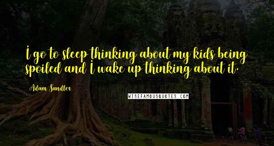 Adam Sandler Quotes: I go to sleep thinking about my kids being spoiled and I wake up thinking about it.